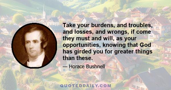 Take your burdens, and troubles, and losses, and wrongs, if come they must and will, as your opportunities, knowing that God has girded you for greater things than these.