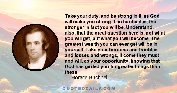 Take your duty, and be strong in it, as God will make you strong. The harder it is, the stronger in fact you will be. Understand, also, that the great question here is, not what you will get, but what you will become.