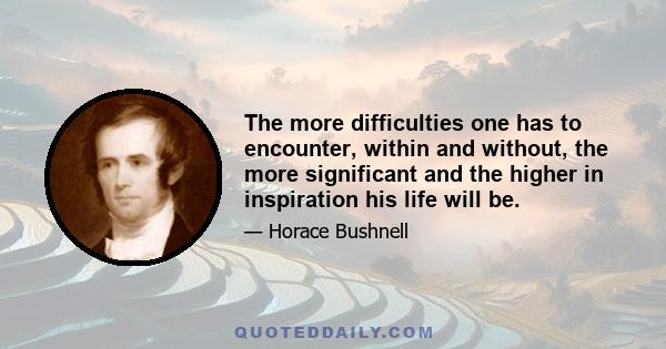 The more difficulties one has to encounter, within and without, the more significant and the higher in inspiration his life will be.