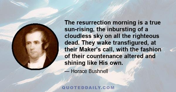 The resurrection morning is a true sun-rising, the inbursting of a cloudless sky on all the righteous dead. They wake transfigured, at their Maker's call, with the fashion of their countenance altered and shining like