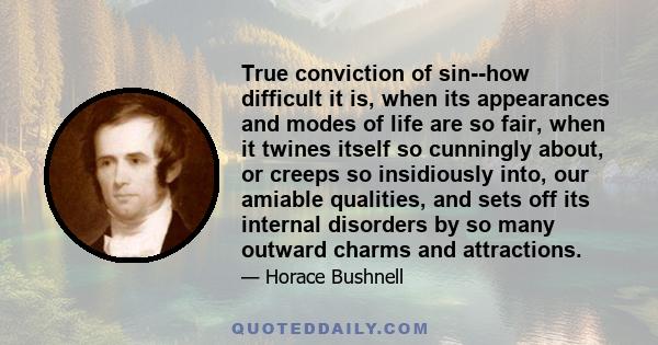 True conviction of sin--how difficult it is, when its appearances and modes of life are so fair, when it twines itself so cunningly about, or creeps so insidiously into, our amiable qualities, and sets off its internal