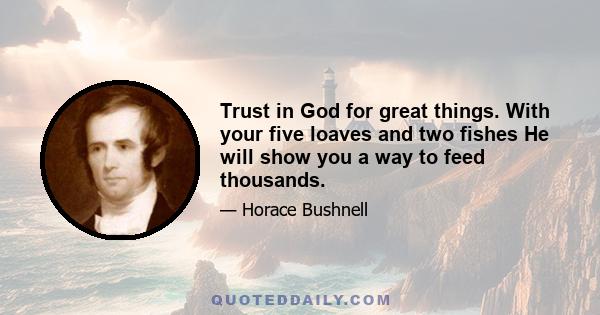 Trust in God for great things. With your five loaves and two fishes He will show you a way to feed thousands.