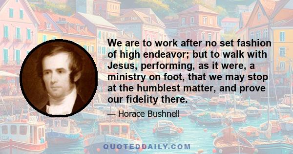 We are to work after no set fashion of high endeavor; but to walk with Jesus, performing, as it were, a ministry on foot, that we may stop at the humblest matter, and prove our fidelity there.