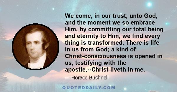 We come, in our trust, unto God, and the moment we so embrace Him, by committing our total being and eternity to Him, we find every thing is transformed. There is life in us from God; a kind of Christ-consciousness is