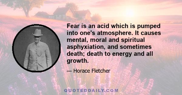 Fear is an acid which is pumped into one's atmosphere. It causes mental, moral and spiritual asphyxiation, and sometimes death; death to energy and all growth.