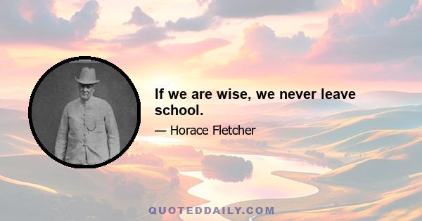 If we are wise, we never leave school.