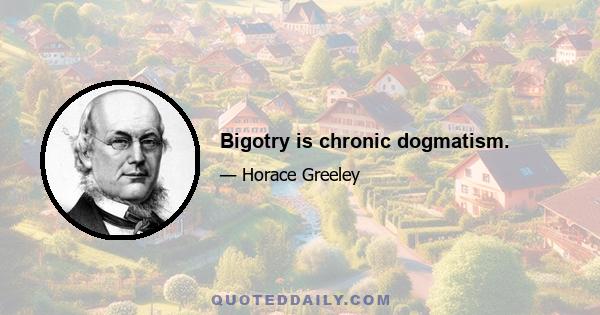 Bigotry is chronic dogmatism.