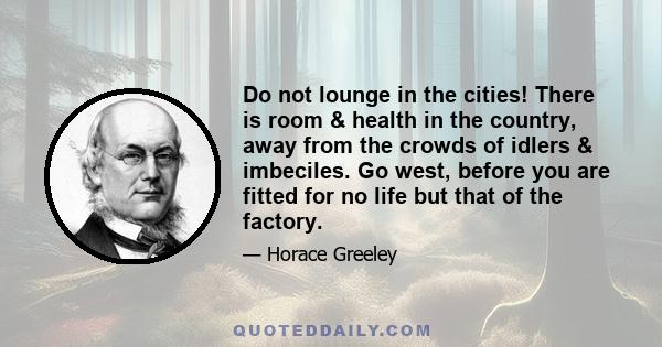 Do not lounge in the cities! There is room & health in the country, away from the crowds of idlers & imbeciles. Go west, before you are fitted for no life but that of the factory.