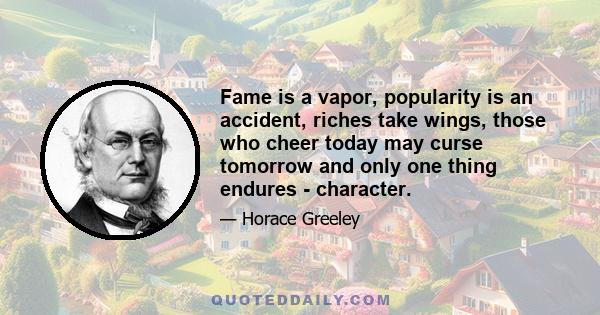 Fame is a vapor, popularity is an accident, riches take wings, those who cheer today may curse tomorrow and only one thing endures - character.