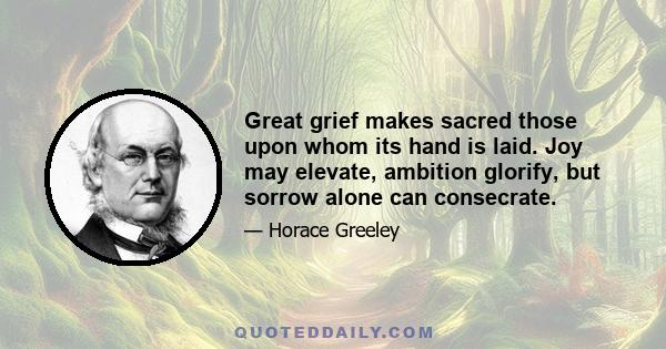 Great grief makes sacred those upon whom its hand is laid. Joy may elevate, ambition glorify, but sorrow alone can consecrate.