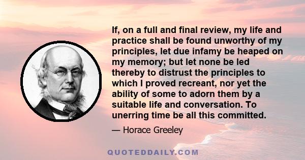 If, on a full and final review, my life and practice shall be found unworthy of my principles, let due infamy be heaped on my memory; but let none be led thereby to distrust the principles to which I proved recreant,