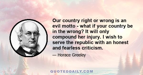 Our country right or wrong is an evil motto - what if your country be in the wrong? It will only compound her injury. I wish to serve the republic with an honest and fearless criticism.