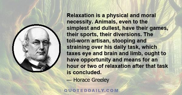 Relaxation is a physical and moral necessity. Animals, even to the simplest and dullest, have their games, their sports, their diversions. The toil-worn artisan, stooping and straining over his daily task, which taxes