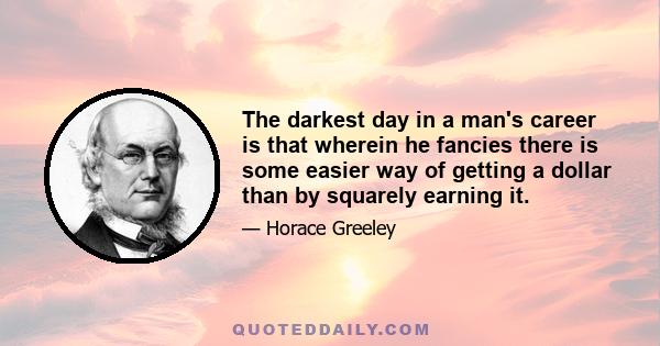 The darkest day in a man's career is that wherein he fancies there is some easier way of getting a dollar than by squarely earning it.