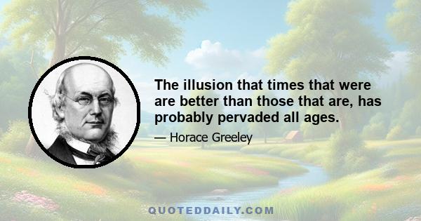 The illusion that times that were are better than those that are, has probably pervaded all ages.