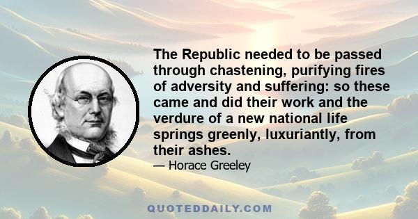 The Republic needed to be passed through chastening, purifying fires of adversity and suffering: so these came and did their work and the verdure of a new national life springs greenly, luxuriantly, from their ashes.