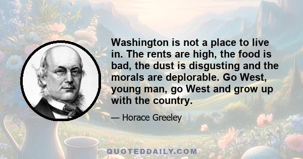 Washington is not a place to live in. The rents are high, the food is bad, the dust is disgusting and the morals are deplorable. Go West, young man, go West and grow up with the country.