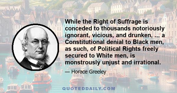 While the Right of Suffrage is conceded to thousands notoriously ignorant, vicious, and drunken, ... a Constitutional denial to Black men, as such, of Political Rights freely secured to White men, is monstrously unjust