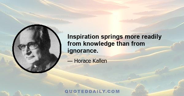 Inspiration springs more readily from knowledge than from ignorance.