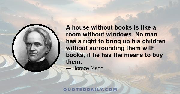 A house without books is like a room without windows. No man has a right to bring up his children without surrounding them with books, if he has the means to buy them. It is a wrong to his family. He cheats them!