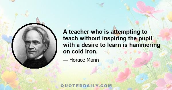 A teacher who is attempting to teach without inspiring the pupil with a desire to learn is hammering on cold iron.