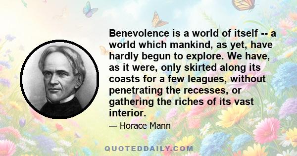 Benevolence is a world of itself -- a world which mankind, as yet, have hardly begun to explore. We have, as it were, only skirted along its coasts for a few leagues, without penetrating the recesses, or gathering the