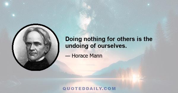 Doing nothing for others is the undoing of ourselves.