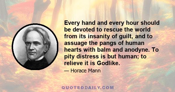 Every hand and every hour should be devoted to rescue the world from its insanity of guilt, and to assuage the pangs of human hearts with balm and anodyne. To pity distress is but human; to relieve it is Godlike.