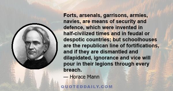 Forts, arsenals, garrisons, armies, navies, are means of security and defence, which were invented in half-civilized times and in feudal or despotic countries; but schoolhouses are the republican line of fortifications, 