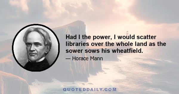 Had I the power, I would scatter libraries over the whole land as the sower sows his wheatfield.