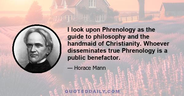 I look upon Phrenology as the guide to philosophy and the handmaid of Christianity. Whoever disseminates true Phrenology is a public benefactor.