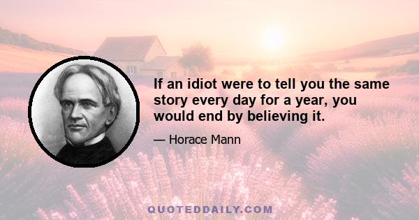 If an idiot were to tell you the same story every day for a year, you would end by believing it.