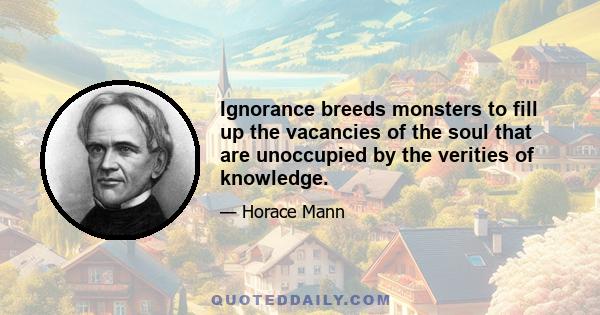 Ignorance breeds monsters to fill up the vacancies of the soul that are unoccupied by the verities of knowledge.