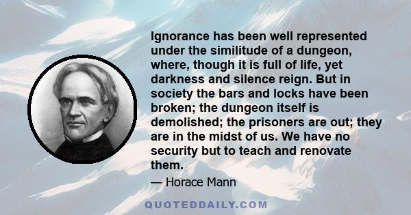 Ignorance has been well represented under the similitude of a dungeon, where, though it is full of life, yet darkness and silence reign. But in society the bars and locks have been broken; the dungeon itself is