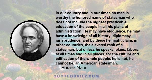 In our country and in our times no man is worthy the honored name of statesman who does not include the highest practicable education of the people in all his plans of administration. He may have eloquence, he may have