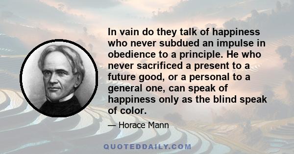 In vain do they talk of happiness who never subdued an impulse in obedience to a principle. He who never sacrificed a present to a future good, or a personal to a general one, can speak of happiness only as the blind