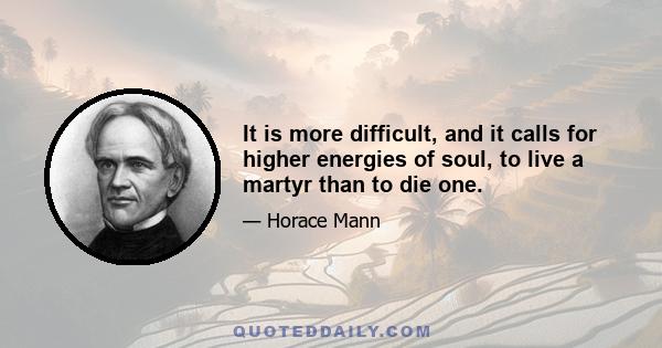 It is more difficult, and it calls for higher energies of soul, to live a martyr than to die one.