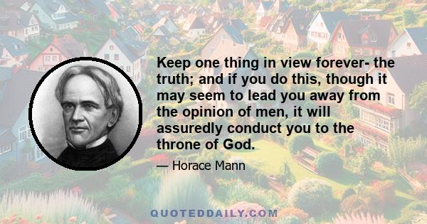 Keep one thing in view forever- the truth; and if you do this, though it may seem to lead you away from the opinion of men, it will assuredly conduct you to the throne of God.