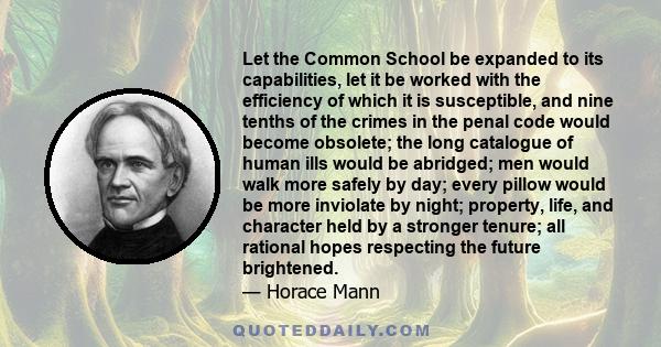 Let the Common School be expanded to its capabilities, let it be worked with the efficiency of which it is susceptible, and nine tenths of the crimes in the penal code would become obsolete; the long catalogue of human