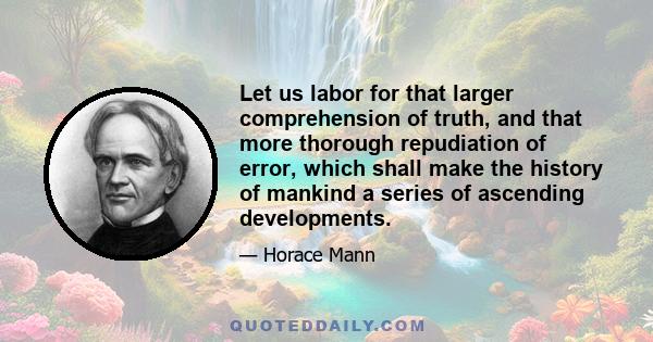 Let us labor for that larger comprehension of truth, and that more thorough repudiation of error, which shall make the history of mankind a series of ascending developments.