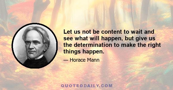 Let us not be content to wait and see what will happen, but give us the determination to make the right things happen.