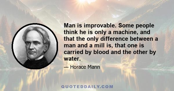 Man is improvable. Some people think he is only a machine, and that the only difference between a man and a mill is, that one is carried by blood and the other by water.