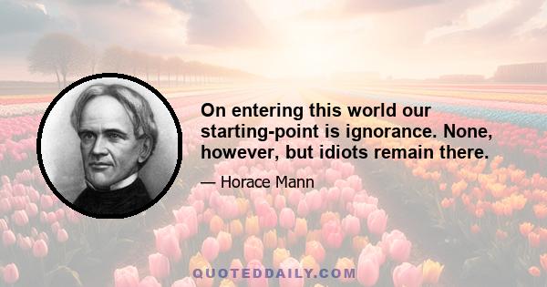 On entering this world our starting-point is ignorance. None, however, but idiots remain there.