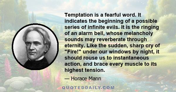 Temptation is a fearful word. It indicates the beginning of a possible series of infinite evils. It is the ringing of an alarm bell, whose melancholy sounds may reverberate through eternity. Like the sudden, sharp cry