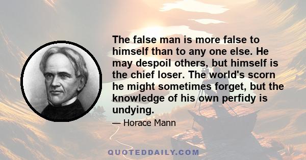 The false man is more false to himself than to any one else. He may despoil others, but himself is the chief loser. The world's scorn he might sometimes forget, but the knowledge of his own perfidy is undying.