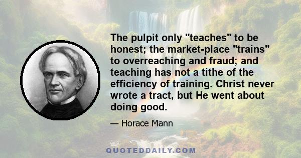 The pulpit only teaches to be honest; the market-place trains to overreaching and fraud; and teaching has not a tithe of the efficiency of training. Christ never wrote a tract, but He went about doing good.