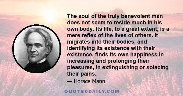 The soul of the truly benevolent man does not seem to reside much in his own body. Its life, to a great extent, is a mere reflex of the lives of others. It migrates into their bodies, and identifying its existence with