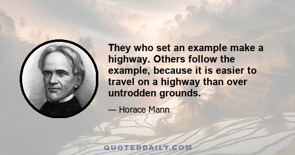 They who set an example make a highway. Others follow the example, because it is easier to travel on a highway than over untrodden grounds.