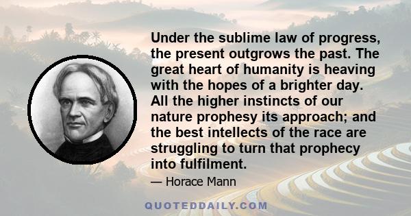 Under the sublime law of progress, the present outgrows the past. The great heart of humanity is heaving with the hopes of a brighter day. All the higher instincts of our nature prophesy its approach; and the best