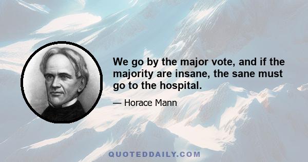 We go by the major vote, and if the majority are insane, the sane must go to the hospital.